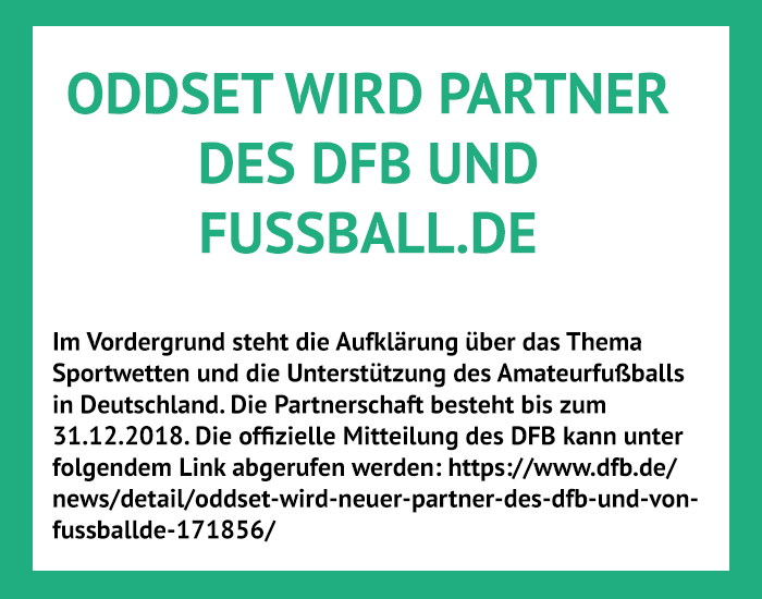 2017: ODDSET schließt eine Partnerschaft mit dem DFB und Fussball.de. Im Rahmen der Partnerschaft stärkt ODDSET sein Engagement im Amateurfußball. Gleichzeitig werden tolle Aktionen wie Länderspielreisen für Fußballfans geboten.
